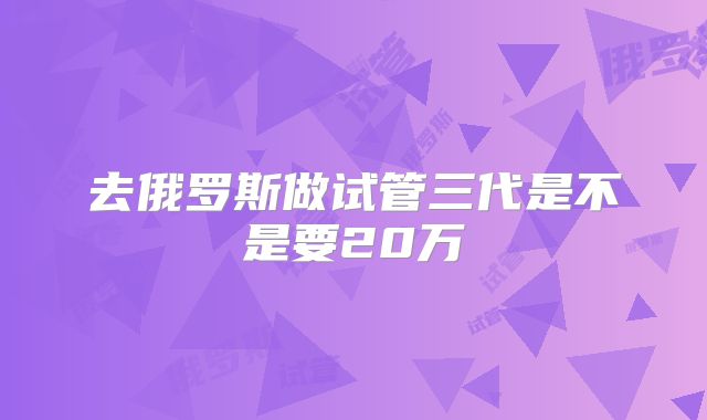 去俄罗斯做试管三代是不是要20万