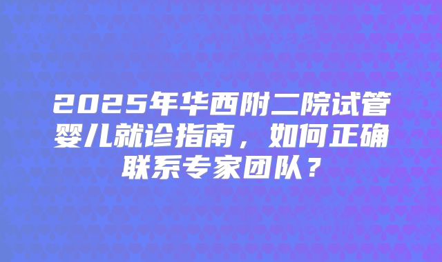 2025年华西附二院试管婴儿就诊指南,如何正确联系专家团队?