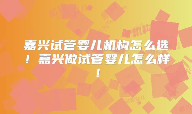嘉兴试管婴儿机构怎么选！嘉兴做试管婴儿怎么样！
