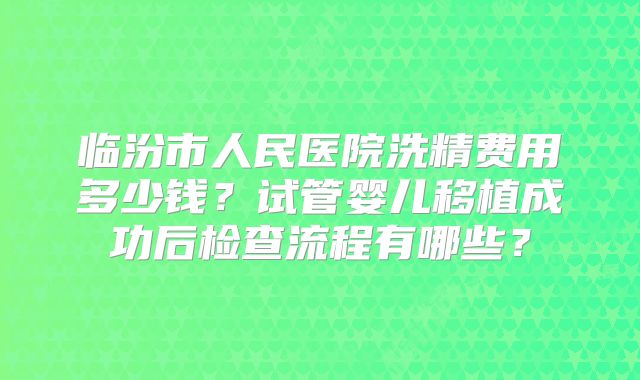 临汾市人民医院洗精费用多少钱？试管婴儿移植成功后检查流程有哪些？