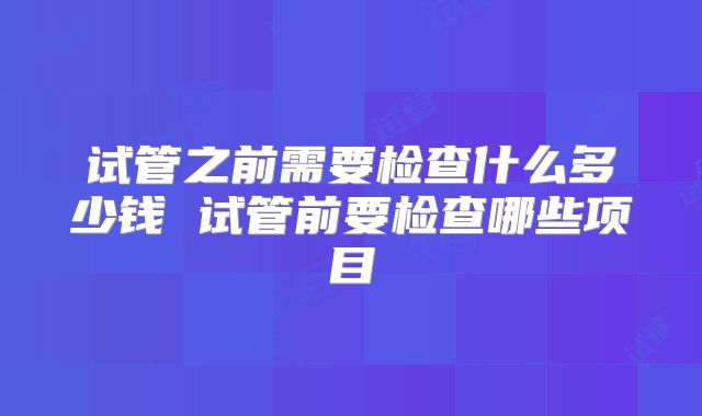 试管之前需要检查什么多少钱 试管前要检查哪些项目