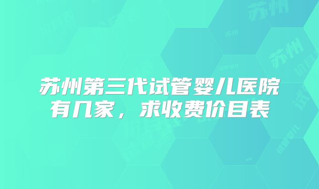 苏州第三代试管婴儿医院有几家，求收费价目表