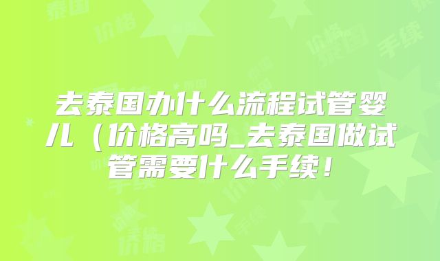 去泰国办什么流程试管婴儿（价格高吗_去泰国做试管需要什么手续！