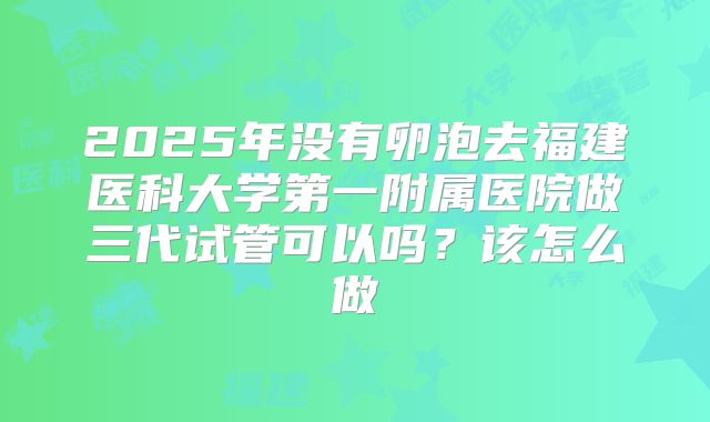 2025年没有卵泡去福建医科大学第一附属医院做三代试管可以吗?该怎么做
