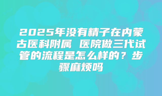 2025年没有精子在内蒙古医科附属 医院做三代试管的流程是怎么样的？步骤麻烦吗