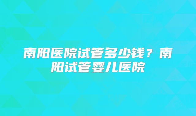 南阳医院试管多少钱？南阳试管婴儿医院