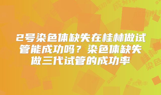 2号染色体缺失在桂林做试管能成功吗？染色体缺失做三代试管的成功率