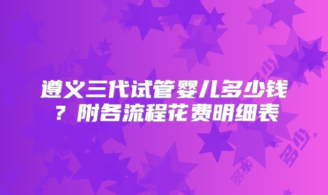 遵义三代试管婴儿多少钱？附各流程花费明细表