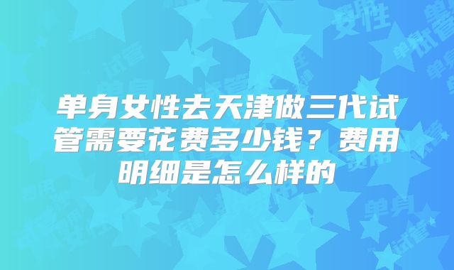 单身女性去天津做三代试管需要花费多少钱？费用明细是怎么样的