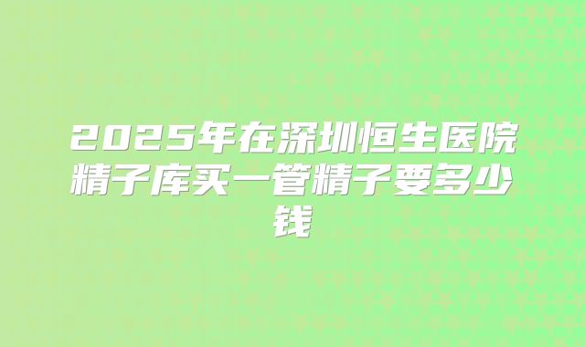 2025年在深圳恒生医院精子库买一管精子要多少钱