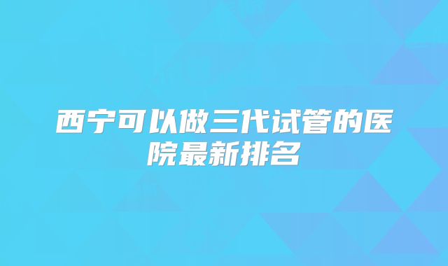 西宁可以做三代试管的医院最新排名