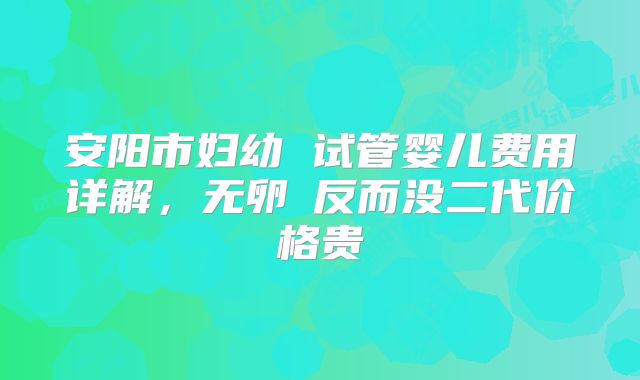 安阳市妇幼 试管婴儿费用详解，无卵�反而没二代价格贵