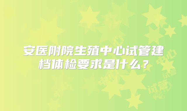 安医附院生殖中心试管建档体检要求是什么？