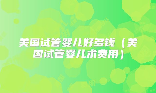美国试管婴儿好多钱（美国试管婴儿术费用）