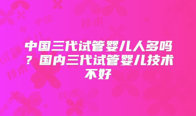 中国三代试管婴儿人多吗？国内三代试管婴儿技术不好