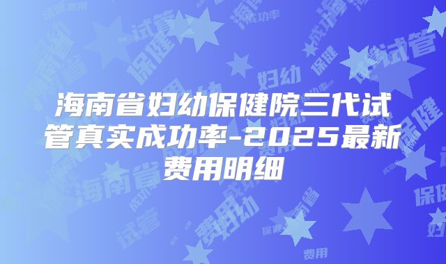 海南省妇幼保健院三代试管真实成功率-2025最新费用明细