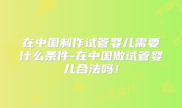 在中国制作试管婴儿需要什么条件-在中国做试管婴儿合法吗!