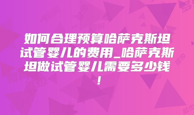 如何合理预算哈萨克斯坦试管婴儿的费用_哈萨克斯坦做试管婴儿需要多少钱！