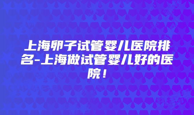 上海卵子试管婴儿医院排名-上海做试管婴儿好的医院！