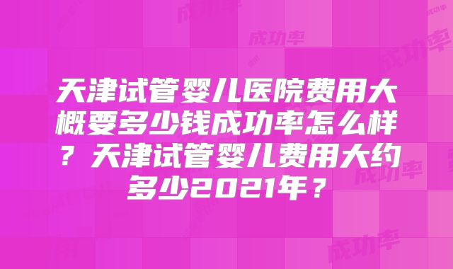 天津试管婴儿医院费用大概要多少钱成功率怎么样?天津试管婴儿费用大约多少2021年?