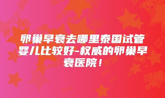 卵巢早衰去哪里泰国试管婴儿比较好-权威的卵巢早衰医院！