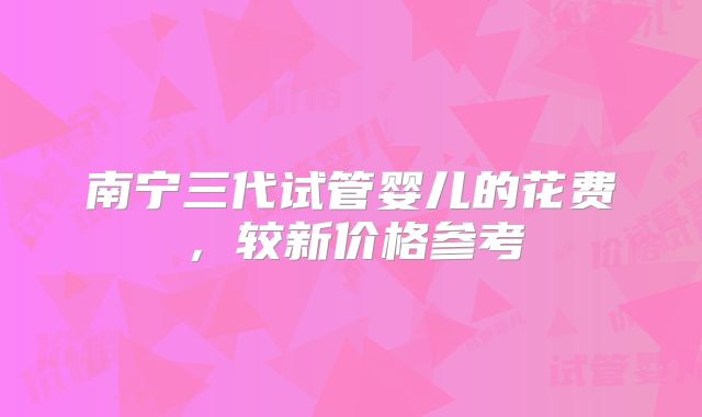 南宁三代试管婴儿的花费，较新价格参考