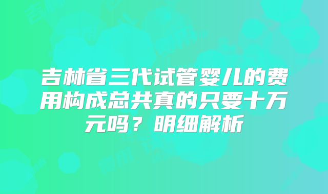 吉林省三代试管婴儿的费用构成总共真的只要十万元吗？明细解析