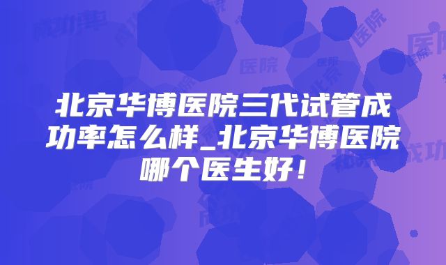 北京华博医院三代试管成功率怎么样_北京华博医院哪个医生好!