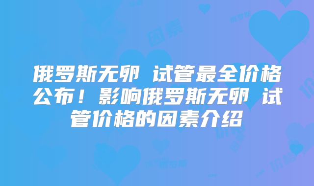俄罗斯无卵�试管最全价格公布！影响俄罗斯无卵�试管价格的因素介绍