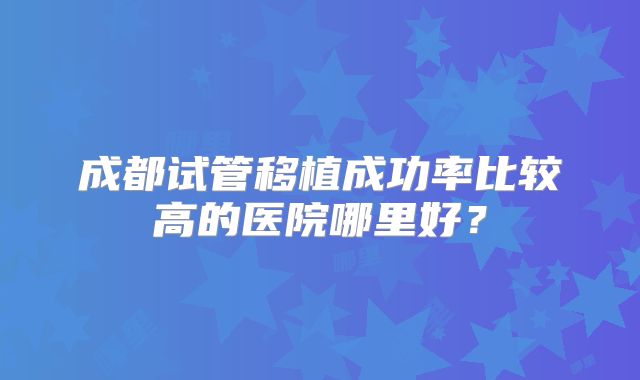 成都试管移植成功率比较高的医院哪里好？
