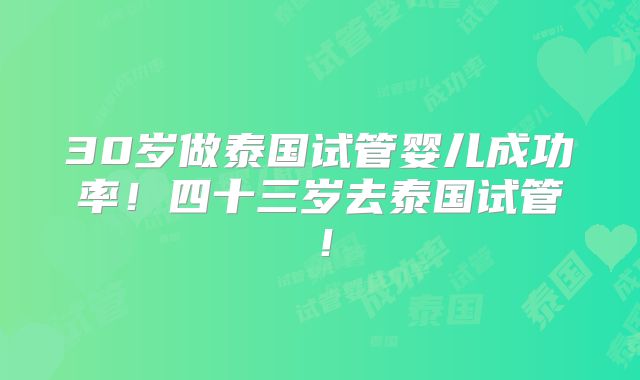 30岁做泰国试管婴儿成功率！四十三岁去泰国试管！