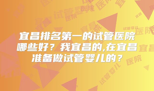 宜昌排名第一的试管医院哪些好？我宜昌的,在宜昌准备做试管婴儿的？