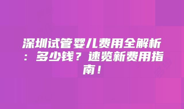 深圳试管婴儿费用全解析:多少钱?速览新费用指南!