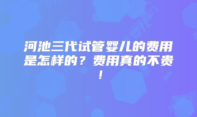 河池三代试管婴儿的费用是怎样的？费用真的不贵！