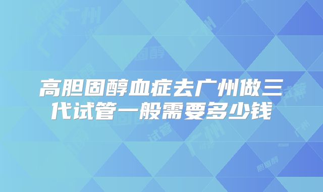 高胆固醇血症去广州做三代试管一般需要多少钱