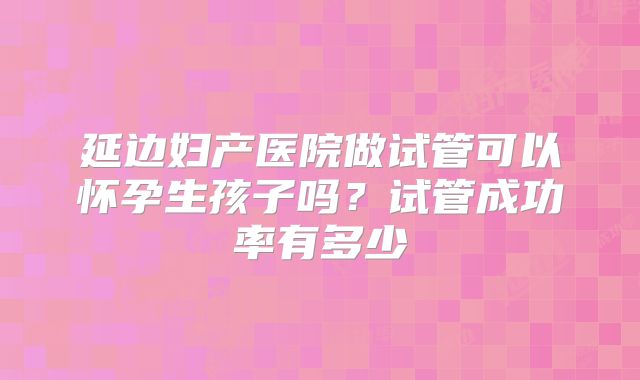 延边妇产医院做试管可以怀孕生孩子吗？试管成功率有多少