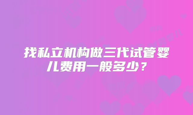 找私立机构做三代试管婴儿费用一般多少?