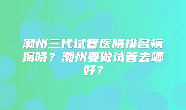 潮州三代试管医院排名榜揭晓?潮州要做试管去哪好?