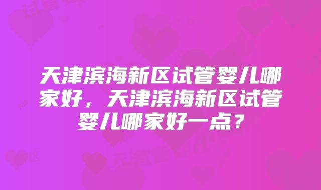 天津滨海新区试管婴儿哪家好，天津滨海新区试管婴儿哪家好一点？