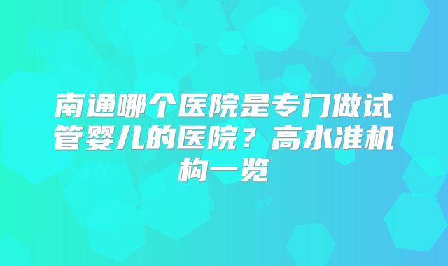 南通哪个医院是专门做试管婴儿的医院？高水准机构一览