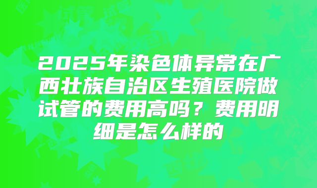 2025年染色体异常在广西壮族自治区生殖医院做试管的费用高吗？费用明细是怎么样的