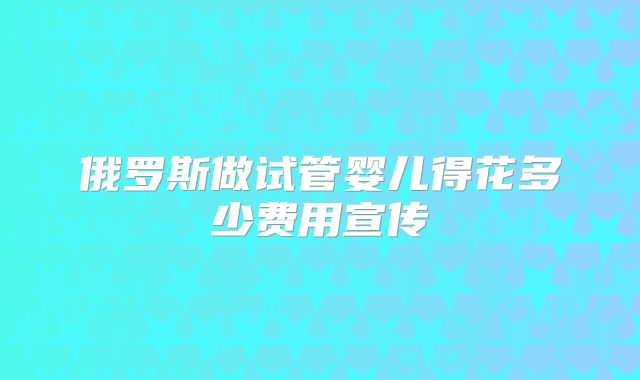 俄罗斯做试管婴儿得花多少费用宣传