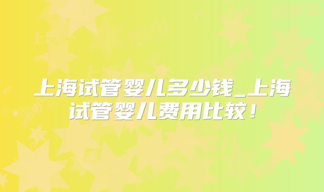 上海试管婴儿多少钱_上海试管婴儿费用比较!