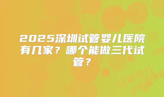 2025深圳试管婴儿医院有几家？哪个能做三代试管？