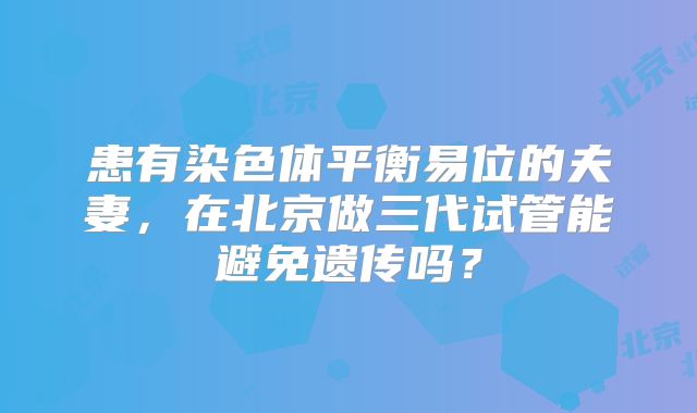 患有染色体平衡易位的夫妻，在北京做三代试管能避免遗传吗？