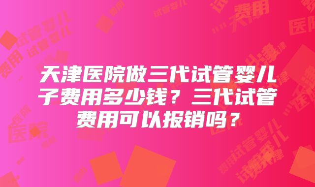 天津医院做三代试管婴儿子费用多少钱？三代试管费用可以报销吗？