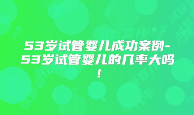 53岁试管婴儿成功案例-53岁试管婴儿的几率大吗!