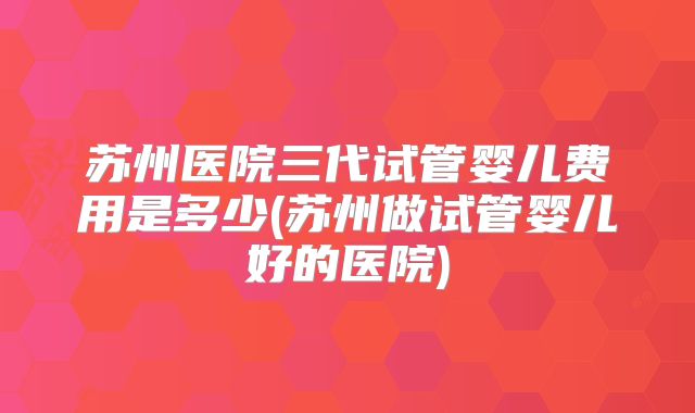 苏州医院三代试管婴儿费用是多少(苏州做试管婴儿好的医院)