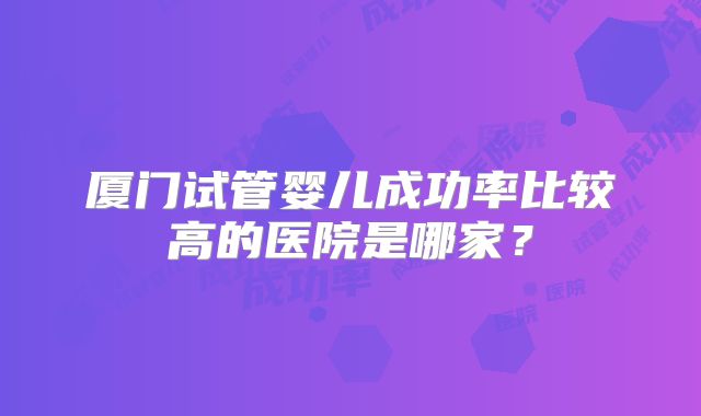 厦门试管婴儿成功率比较高的医院是哪家？
