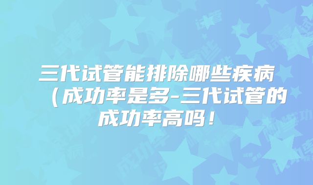 三代试管能排除哪些疾病(成功率是多-三代试管的成功率高吗!